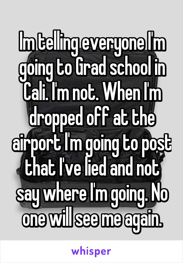 Im telling everyone I'm going to Grad school in Cali. I'm not. When I'm dropped off at the airport I'm going to post that I've lied and not say where I'm going. No one will see me again.