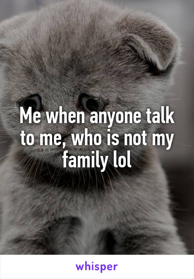 Me when anyone talk to me, who is not my family lol