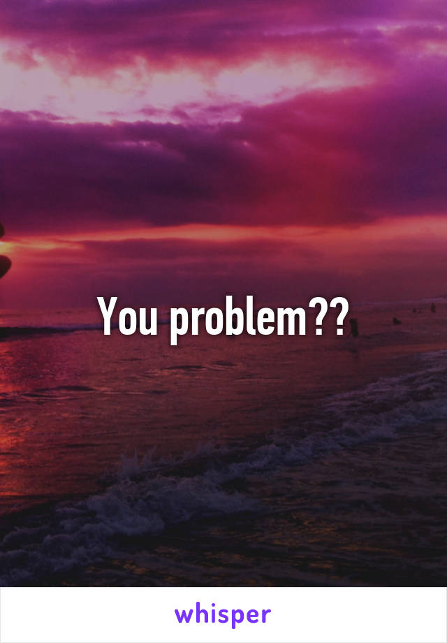 You problem??