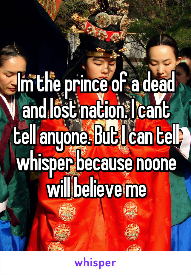 Im the prince of a dead and lost nation. I cant tell anyone. But I can tell whisper because noone will believe me