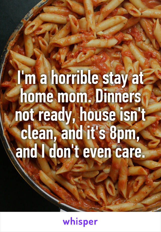 I'm a horrible stay at home mom. Dinners not ready, house isn't clean, and it's 8pm, and I don't even care.