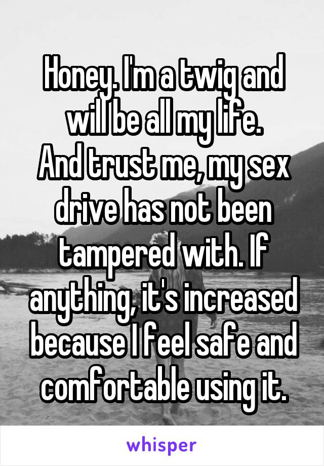 Honey. I'm a twig and will be all my life.
And trust me, my sex drive has not been tampered with. If anything, it's increased because I feel safe and comfortable using it.