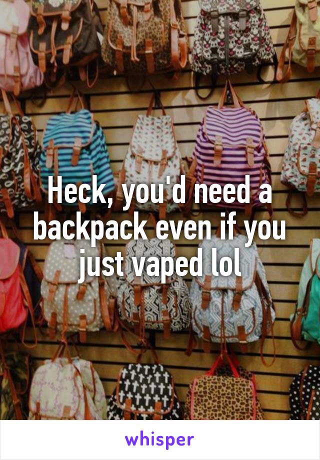 Heck, you'd need a backpack even if you just vaped lol