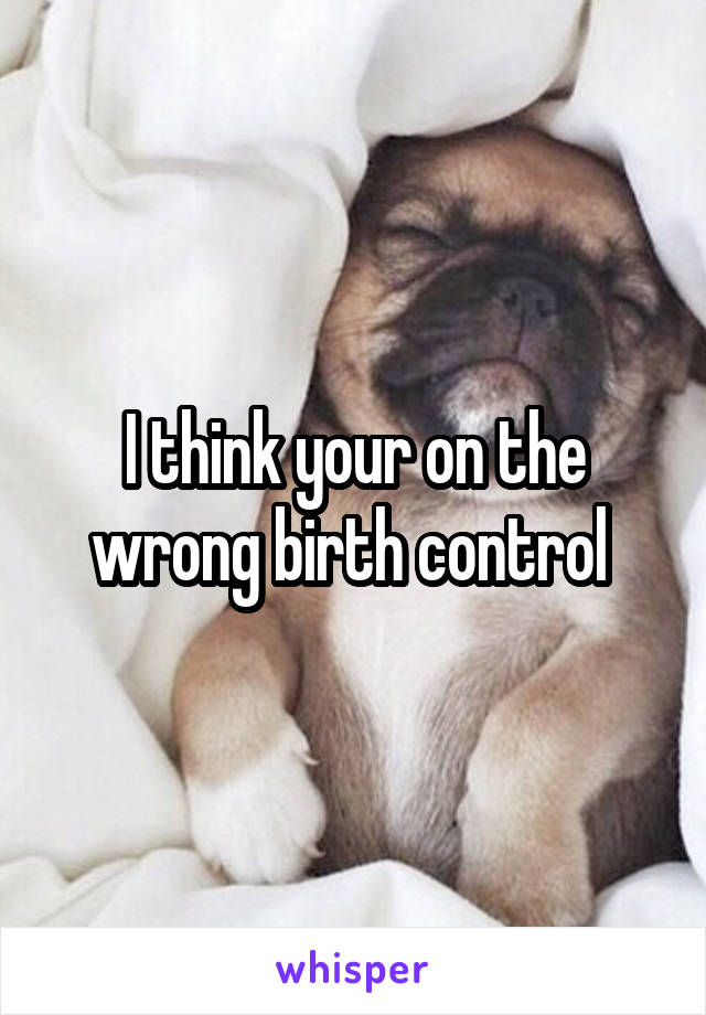 I think your on the wrong birth control 