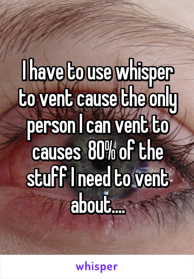 I have to use whisper to vent cause the only person I can vent to causes  80% of the stuff I need to vent about....