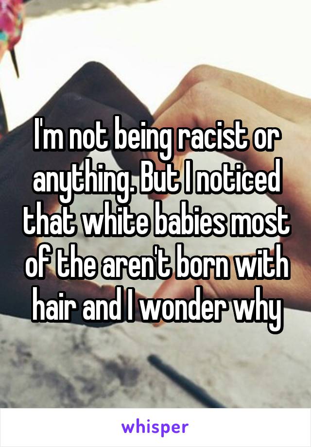 I'm not being racist or anything. But I noticed that white babies most of the aren't born with hair and I wonder why