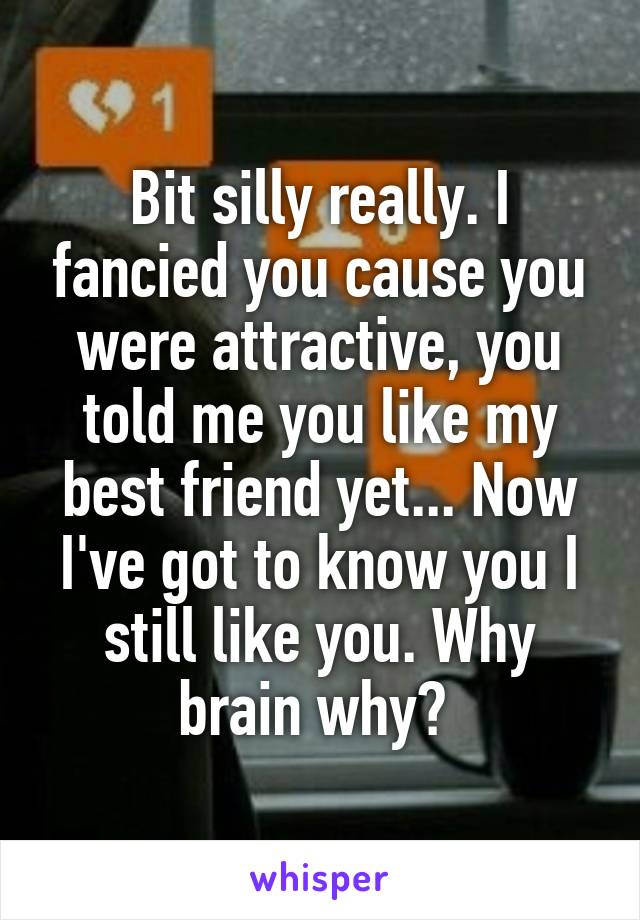 Bit silly really. I fancied you cause you were attractive, you told me you like my best friend yet... Now I've got to know you I still like you. Why brain why? 