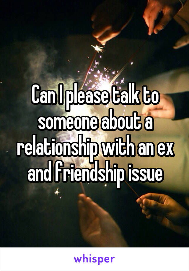 Can I please talk to someone about a relationship with an ex and friendship issue