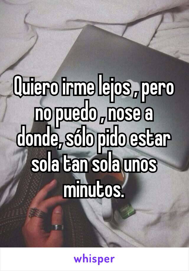 Quiero irme lejos , pero no puedo , nose a donde, sólo pido estar sola tan sola unos minutos.