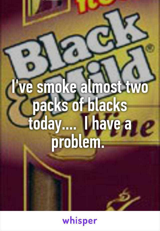 I've smoke almost two packs of blacks today....  I have a problem. 