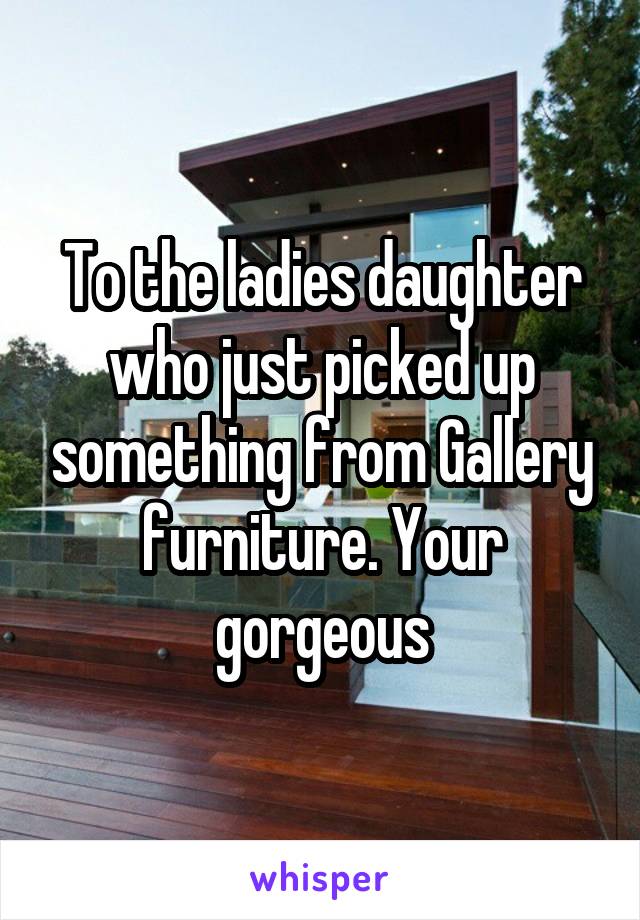 To the ladies daughter who just picked up something from Gallery furniture. Your gorgeous