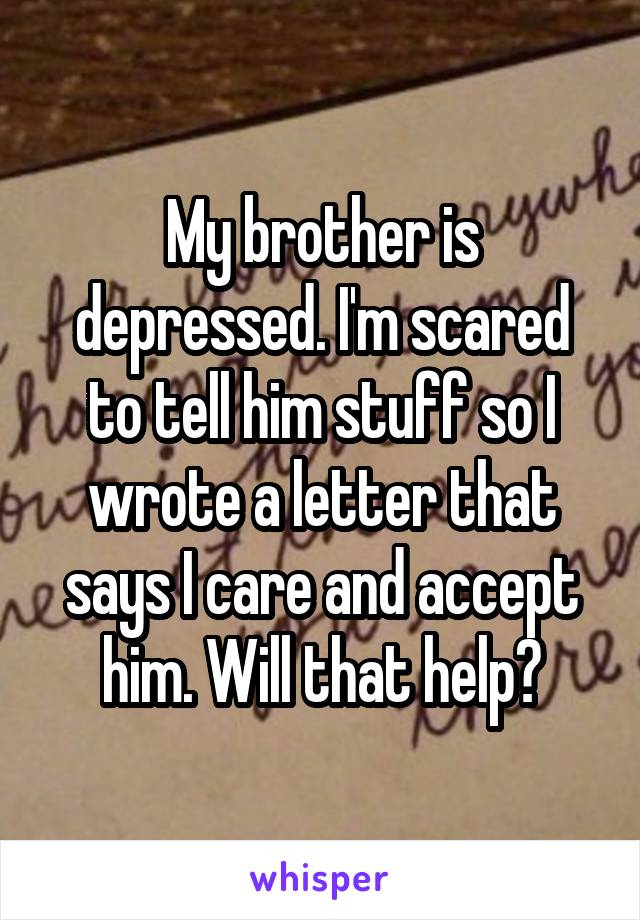 My brother is depressed. I'm scared to tell him stuff so I wrote a letter that says I care and accept him. Will that help?