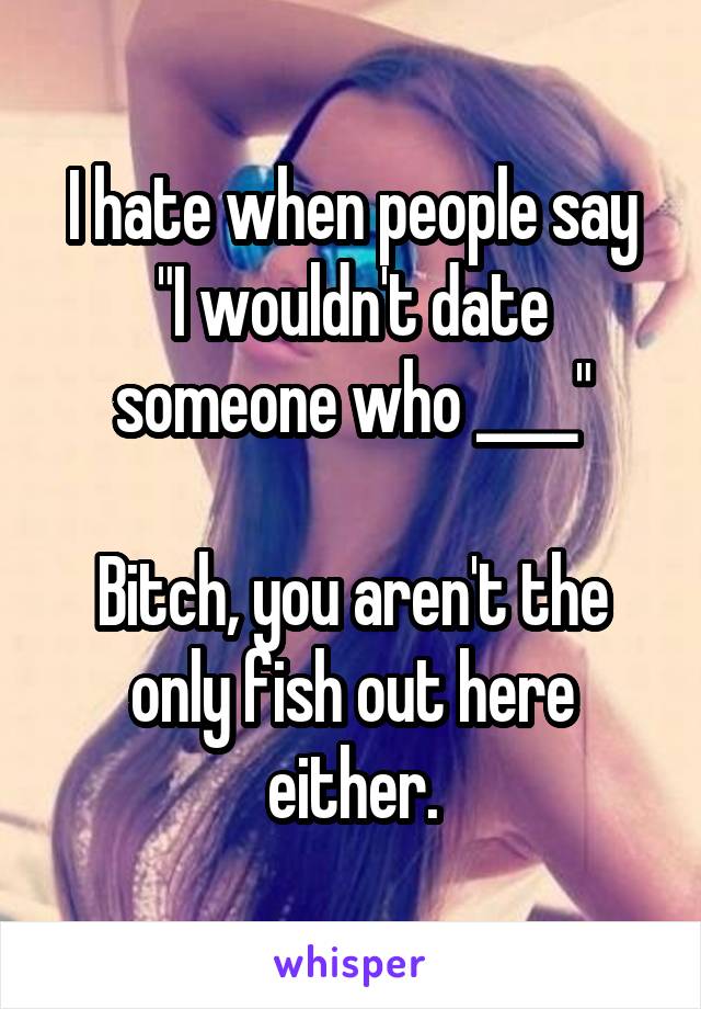 I hate when people say
"I wouldn't date someone who ____"

Bitch, you aren't the only fish out here either.