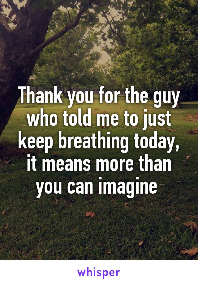 Thank you for the guy who told me to just keep breathing today, it means more than you can imagine 