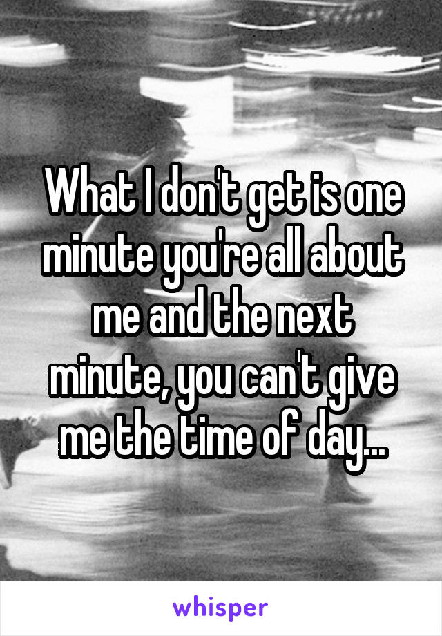 What I don't get is one minute you're all about me and the next minute, you can't give me the time of day...