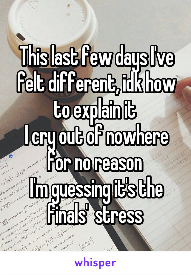 This last few days I've felt different, idk how to explain it 
I cry out of nowhere for no reason 
I'm guessing it's the finals'  stress 