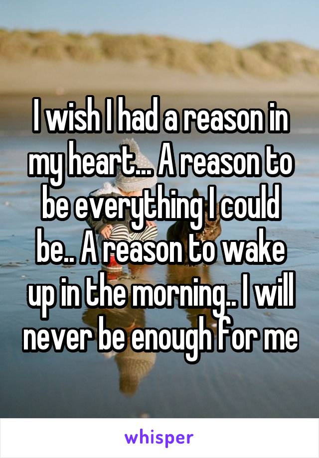 I wish I had a reason in my heart... A reason to be everything I could be.. A reason to wake up in the morning.. I will never be enough for me