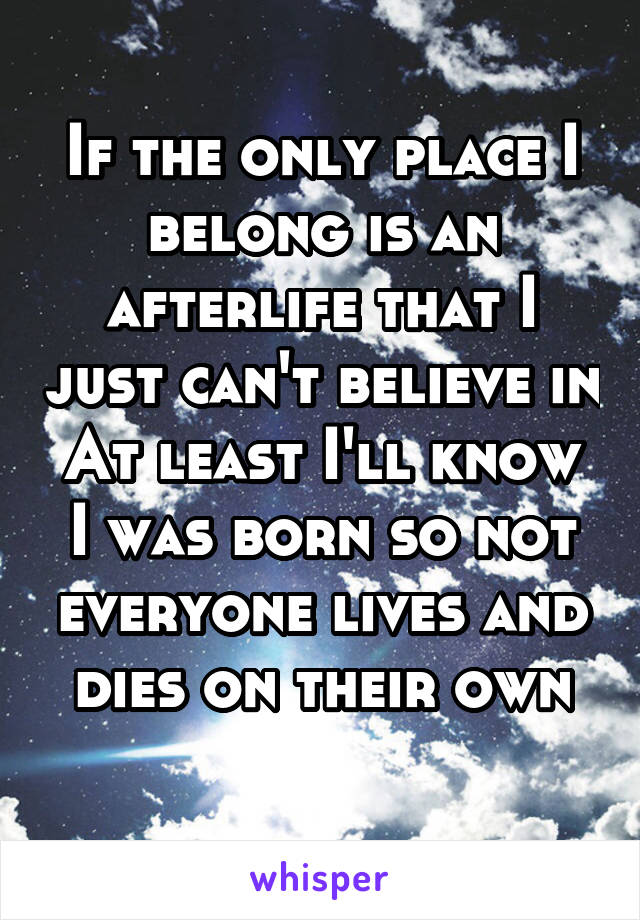 If the only place I belong is an afterlife that I just can't believe in
At least I'll know I was born so not everyone lives and dies on their own
