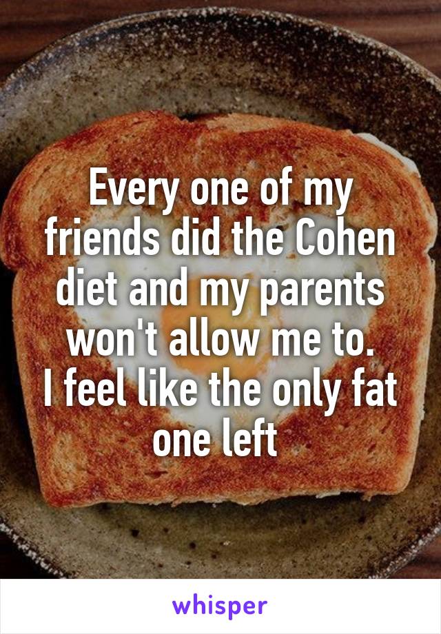 Every one of my friends did the Cohen diet and my parents won't allow me to.
I feel like the only fat one left 