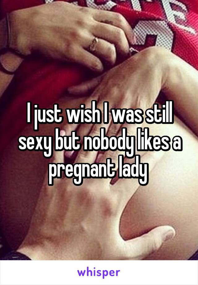 I just wish I was still sexy but nobody likes a pregnant lady 