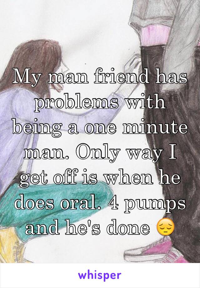 My man friend has problems with being a one minute man. Only way I get off is when he does oral. 4 pumps and he's done 😔