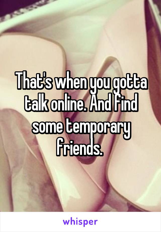 That's when you gotta talk online. And find some temporary friends. 