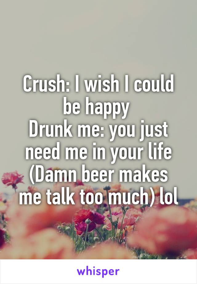 Crush: I wish I could be happy 
Drunk me: you just need me in your life
(Damn beer makes me talk too much) lol