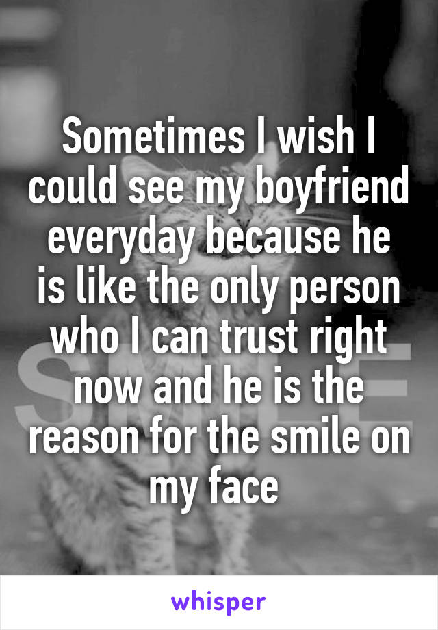 Sometimes I wish I could see my boyfriend everyday because he is like the only person who I can trust right now and he is the reason for the smile on my face 