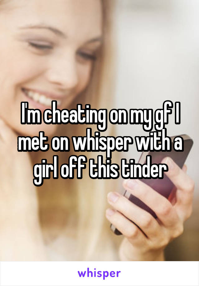 I'm cheating on my gf I met on whisper with a girl off this tinder