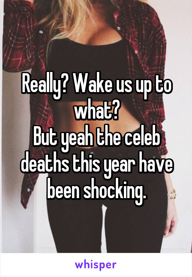 Really? Wake us up to what?
But yeah the celeb deaths this year have been shocking.