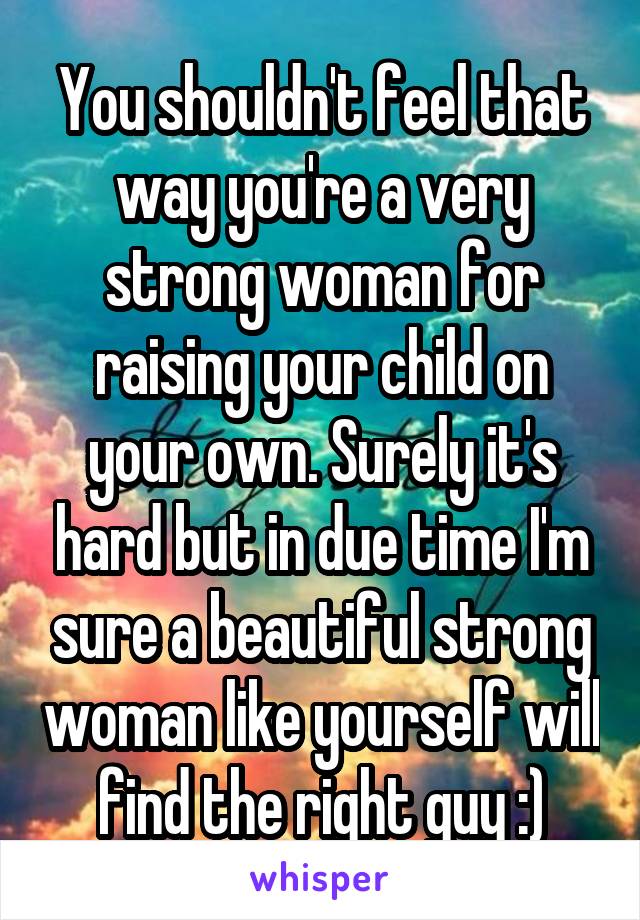 You shouldn't feel that way you're a very strong woman for raising your child on your own. Surely it's hard but in due time I'm sure a beautiful strong woman like yourself will find the right guy :)