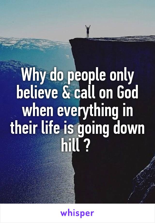 Why do people only believe & call on God when everything in their life is going down hill ? 