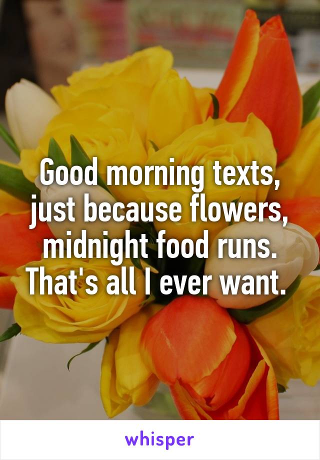 Good morning texts, just because flowers, midnight food runs. That's all I ever want. 