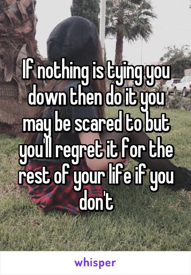 If nothing is tying you down then do it you may be scared to but you'll regret it for the rest of your life if you don't