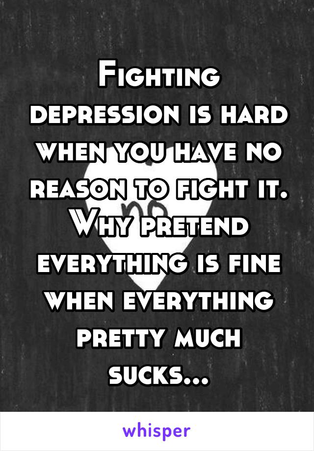 Fighting depression is hard when you have no reason to fight it. Why pretend everything is fine when everything pretty much sucks...