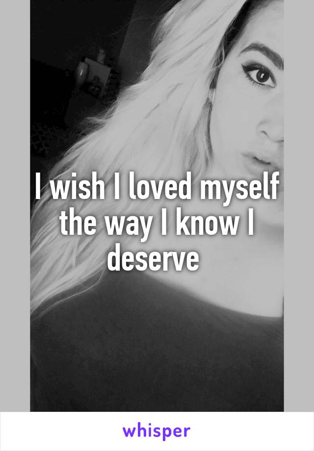 I wish I loved myself the way I know I deserve 