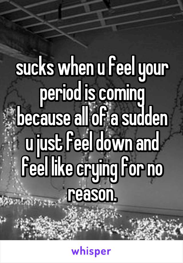 sucks when u feel your period is coming because all of a sudden u just feel down and feel like crying for no reason.