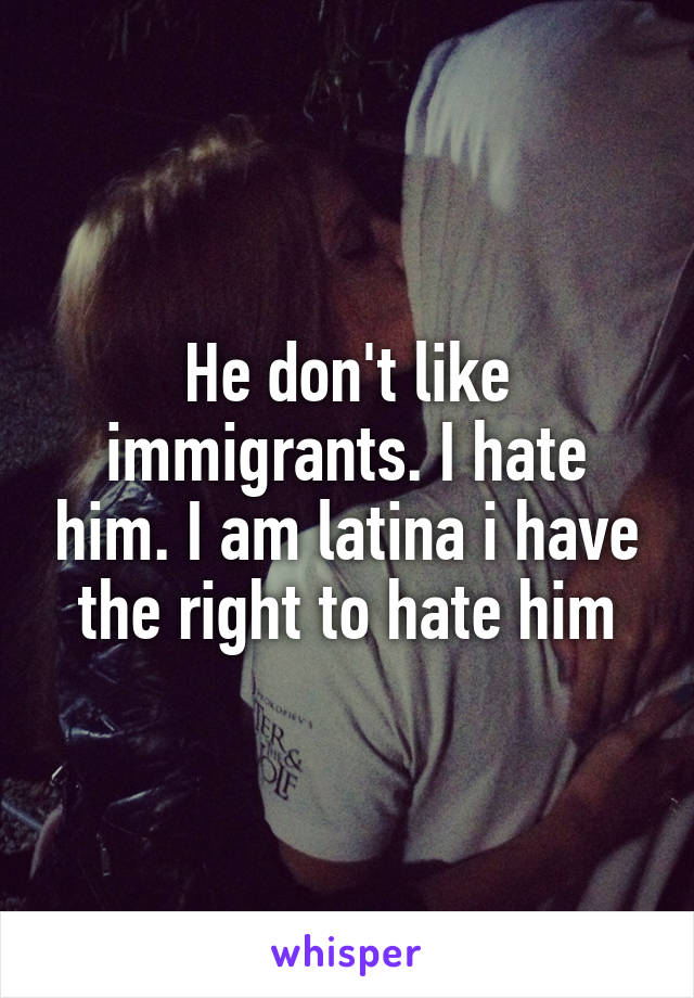 He don't like immigrants. I hate him. I am latina i have the right to hate him