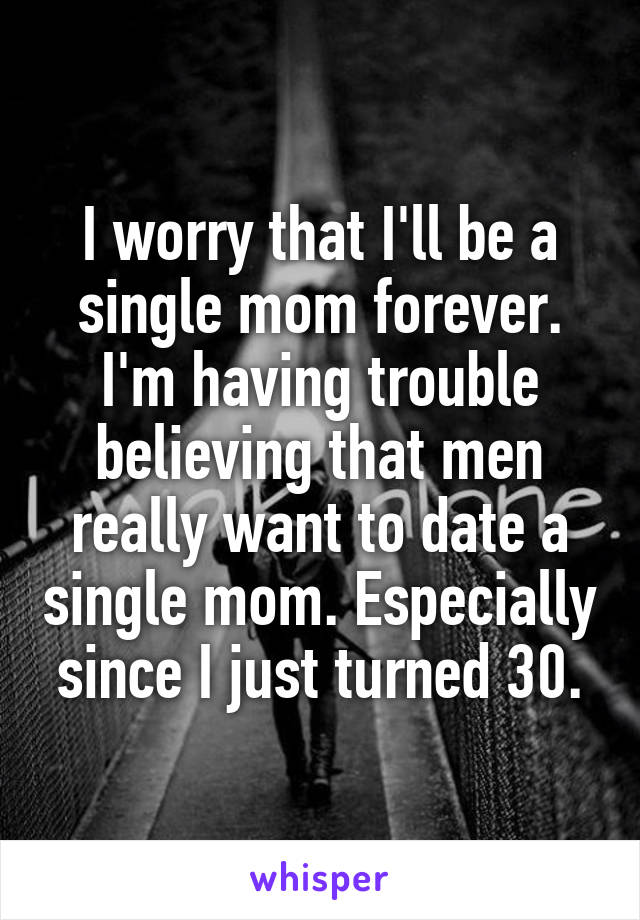 I worry that I'll be a single mom forever. I'm having trouble believing that men really want to date a single mom. Especially since I just turned 30.