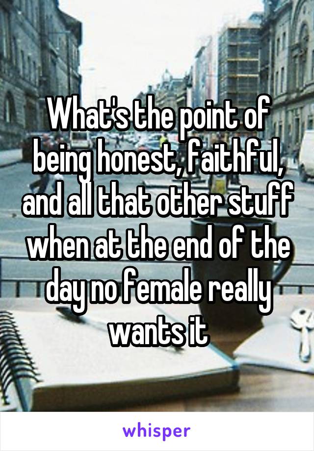 What's the point of being honest, faithful, and all that other stuff when at the end of the day no female really wants it