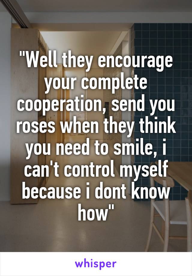 "Well they encourage your complete cooperation, send you roses when they think you need to smile, i can't control myself because i dont know how"