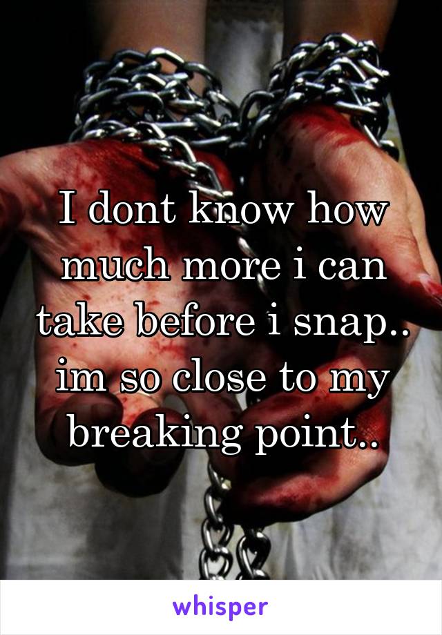 I dont know how much more i can take before i snap.. im so close to my breaking point..