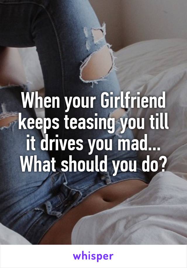 When your Girlfriend keeps teasing you till it drives you mad...
What should you do?