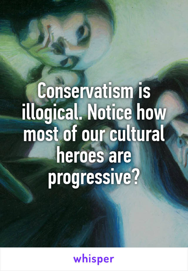 Conservatism is illogical. Notice how most of our cultural heroes are progressive?