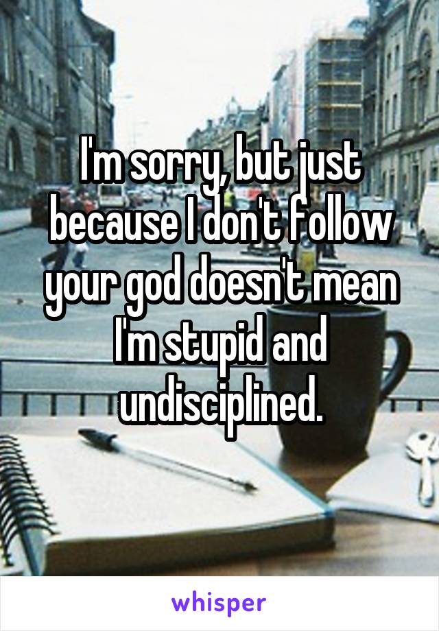 I'm sorry, but just because I don't follow your god doesn't mean I'm stupid and undisciplined.
