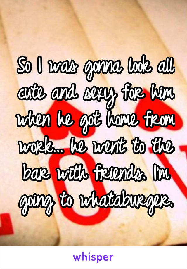 So I was gonna look all cute and sexy for him when he got home from work... he went to the bar with friends. I'm going to whataburger.