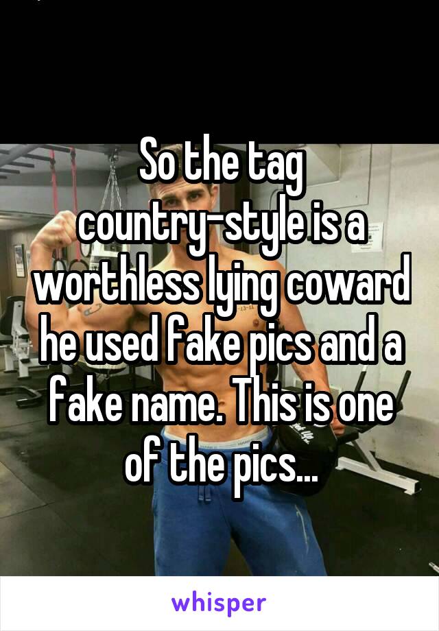 So the tag country-style is a worthless lying coward he used fake pics and a fake name. This is one of the pics...