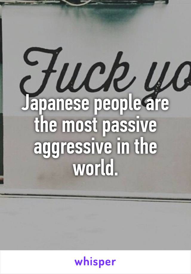 Japanese people are the most passive aggressive in the world.