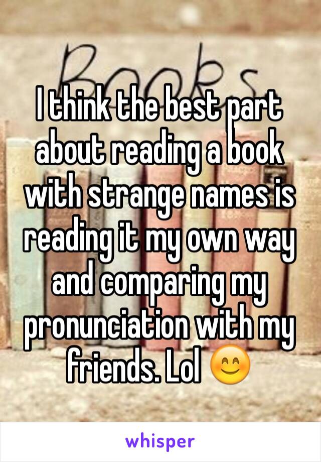 I think the best part about reading a book with strange names is reading it my own way and comparing my pronunciation with my friends. Lol 😊