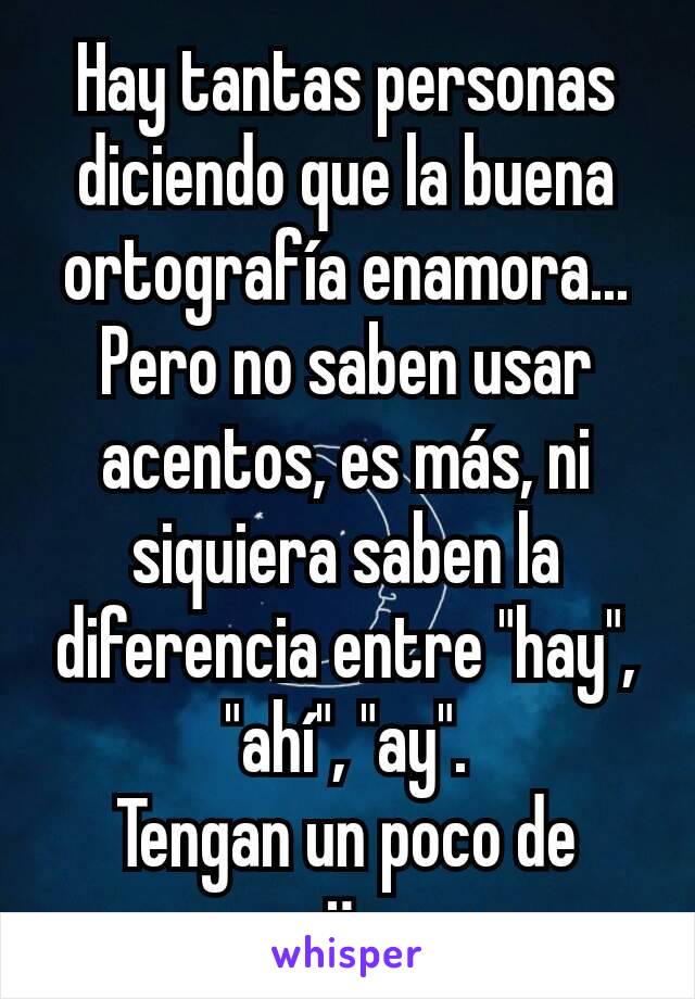 Hay tantas personas diciendo que la buena ortografía enamora... Pero no saben usar acentos, es más, ni siquiera saben la diferencia entre "hay", "ahí", "ay".
Tengan un poco de vergüenza.